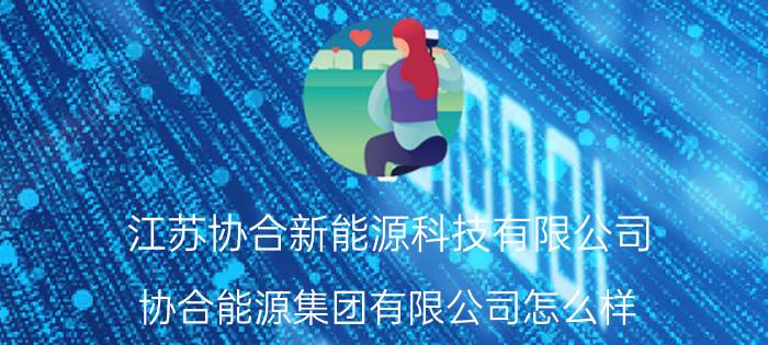 江苏协合新能源科技有限公司 协合能源集团有限公司怎么样？